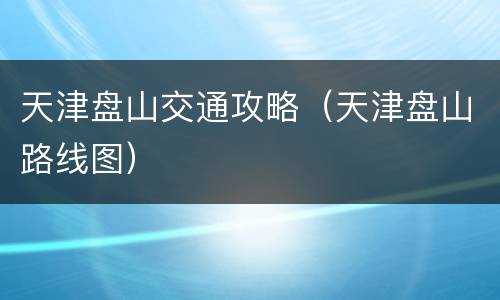 天津盘山交通攻略（天津盘山路线图）
