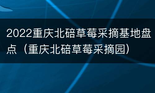 2022重庆北碚草莓采摘基地盘点（重庆北碚草莓采摘园）