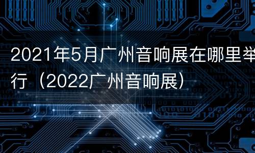 2021年5月广州音响展在哪里举行（2022广州音响展）