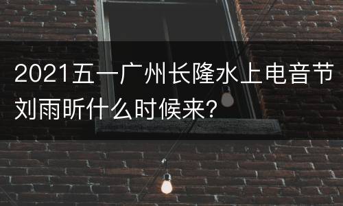 2021五一广州长隆水上电音节刘雨昕什么时候来？