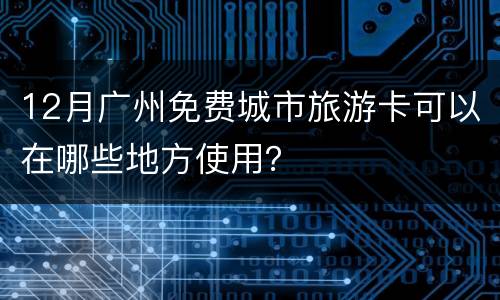 12月广州免费城市旅游卡可以在哪些地方使用？