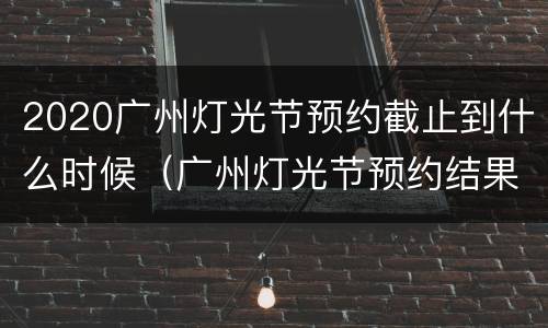 2020广州灯光节预约截止到什么时候（广州灯光节预约结果查询）