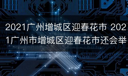 2021广州增城区迎春花市 2021广州市增城区迎春花市还会举办吗