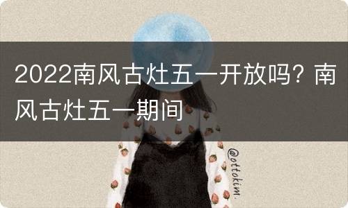 2022南风古灶五一开放吗? 南风古灶五一期间