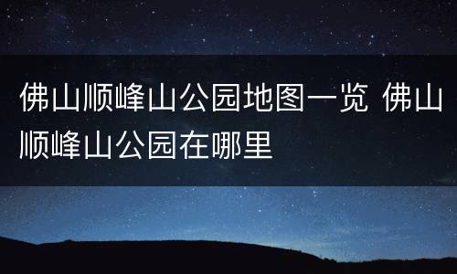 佛山顺峰山公园地图一览 佛山顺峰山公园在哪里