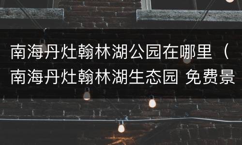 南海丹灶翰林湖公园在哪里（南海丹灶翰林湖生态园 免费景点自驾）