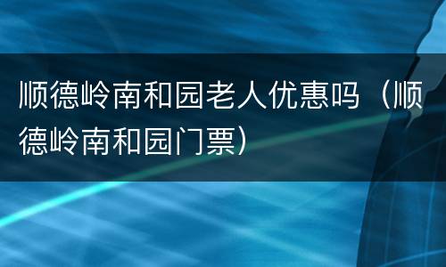 顺德岭南和园老人优惠吗（顺德岭南和园门票）