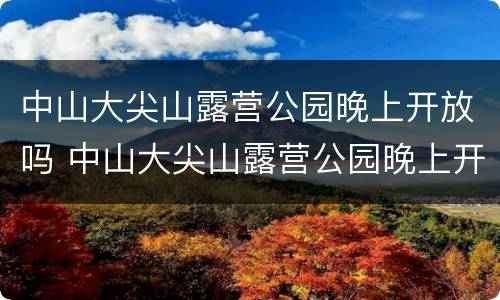 中山大尖山露营公园晚上开放吗 中山大尖山露营公园晚上开放吗现在