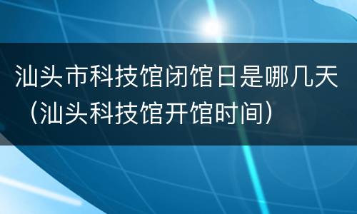汕头市科技馆闭馆日是哪几天（汕头科技馆开馆时间）