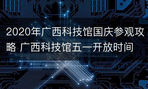 2020年广西科技馆国庆参观攻略 广西科技馆五一开放时间