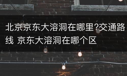 北京京东大溶洞在哪里?交通路线 京东大溶洞在哪个区