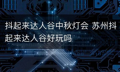 抖起来达人谷中秋灯会 苏州抖起来达人谷好玩吗