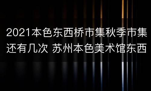 2021本色东西桥市集秋季市集还有几次 苏州本色美术馆东西桥市集怎么去