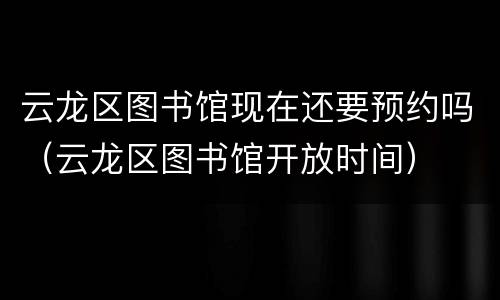 云龙区图书馆现在还要预约吗（云龙区图书馆开放时间）