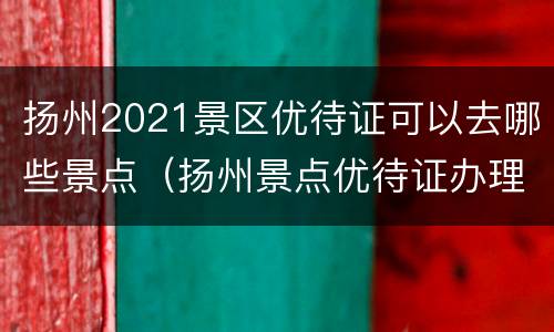 扬州2021景区优待证可以去哪些景点（扬州景点优待证办理）