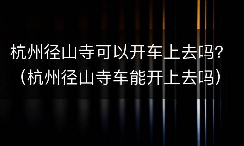 杭州径山寺可以开车上去吗？（杭州径山寺车能开上去吗）