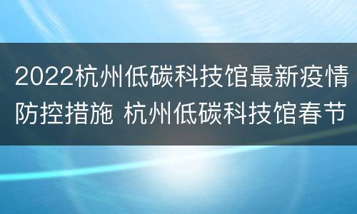 2022杭州低碳科技馆最新疫情防控措施 杭州低碳科技馆春节开放时间