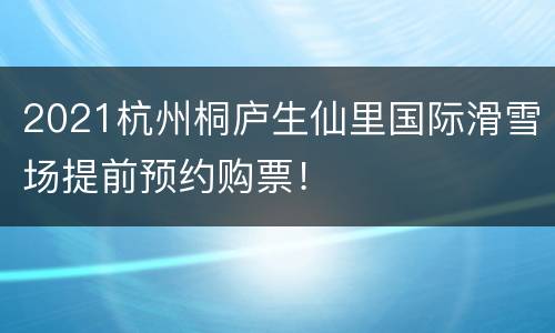 2021杭州桐庐生仙里国际滑雪场提前预约购票！