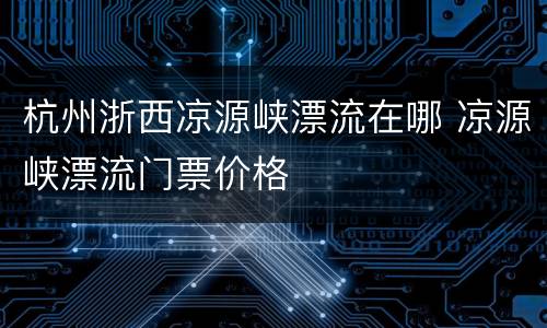 杭州浙西凉源峡漂流在哪 凉源峡漂流门票价格