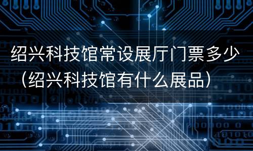 绍兴科技馆常设展厅门票多少（绍兴科技馆有什么展品）