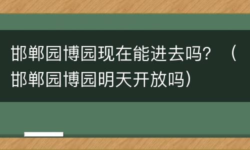 邯郸园博园现在能进去吗？（邯郸园博园明天开放吗）