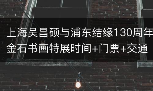 上海吴昌硕与浦东结缘130周年金石书画特展时间+门票+交通