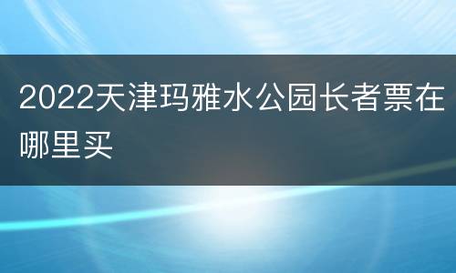 2022天津玛雅水公园长者票在哪里买