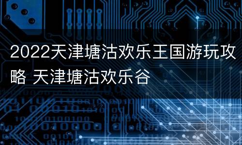 2022天津塘沽欢乐王国游玩攻略 天津塘沽欢乐谷