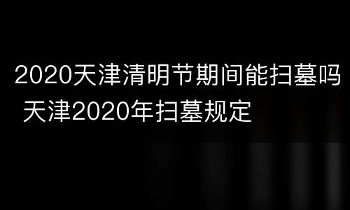 2020天津清明节期间能扫墓吗 天津2020年扫墓规定