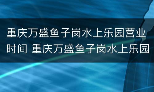 重庆万盛鱼子岗水上乐园营业时间 重庆万盛鱼子岗水上乐园营业时间