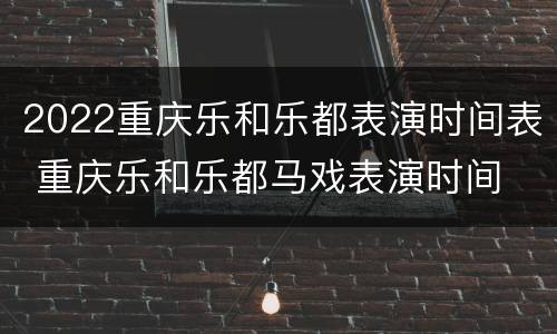 2022重庆乐和乐都表演时间表 重庆乐和乐都马戏表演时间