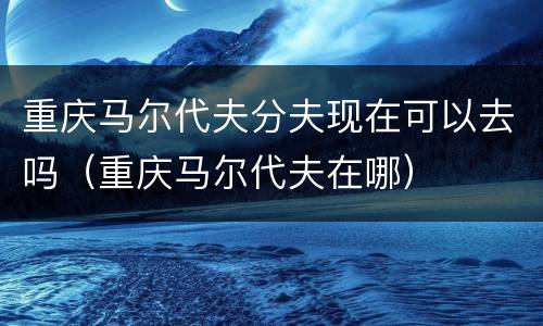 重庆马尔代夫分夫现在可以去吗（重庆马尔代夫在哪）