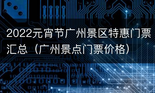 2022元宵节广州景区特惠门票汇总（广州景点门票价格）
