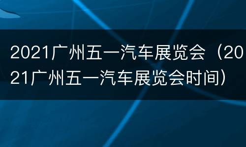2021广州五一汽车展览会（2021广州五一汽车展览会时间）