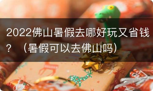 2022佛山暑假去哪好玩又省钱？（暑假可以去佛山吗）