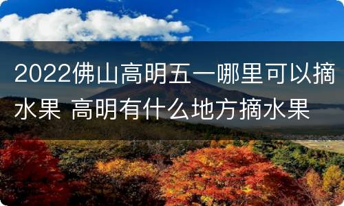 2022佛山高明五一哪里可以摘水果 高明有什么地方摘水果