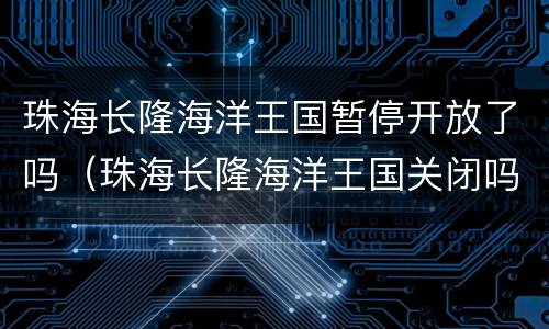 珠海长隆海洋王国暂停开放了吗（珠海长隆海洋王国关闭吗）