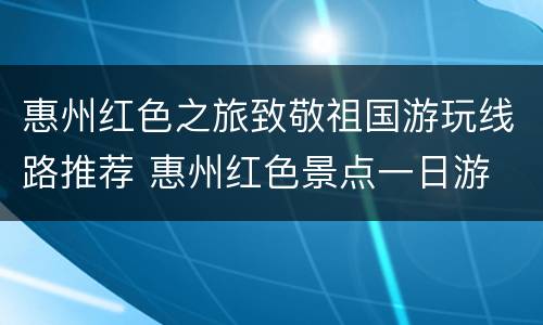 惠州红色之旅致敬祖国游玩线路推荐 惠州红色景点一日游