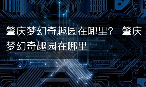 肇庆梦幻奇趣园在哪里？ 肇庆梦幻奇趣园在哪里