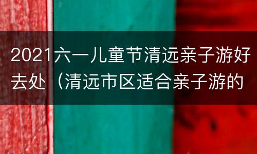 2021六一儿童节清远亲子游好去处（清远市区适合亲子游的地方）