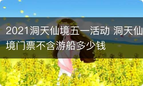 2021洞天仙境五一活动 洞天仙境门票不含游船多少钱
