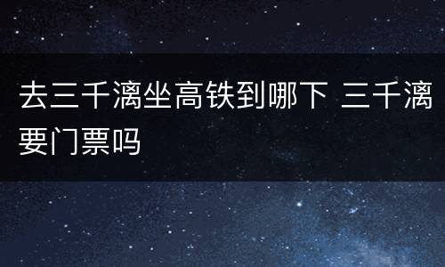 去三千漓坐高铁到哪下 三千漓要门票吗