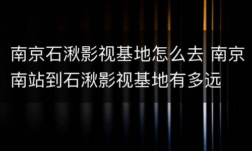 南京石湫影视基地怎么去 南京南站到石湫影视基地有多远