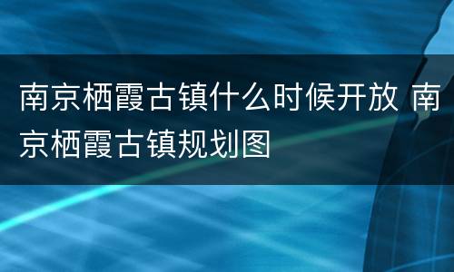 南京栖霞古镇什么时候开放 南京栖霞古镇规划图