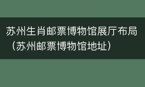 苏州生肖邮票博物馆展厅布局（苏州邮票博物馆地址）