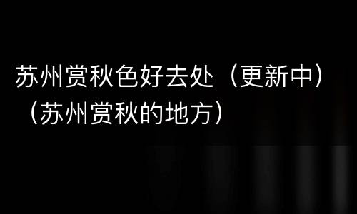 苏州赏秋色好去处（更新中）（苏州赏秋的地方）