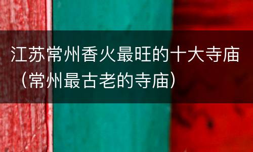 江苏常州香火最旺的十大寺庙（常州最古老的寺庙）