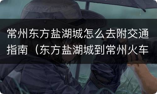 常州东方盐湖城怎么去附交通指南（东方盐湖城到常州火车站）