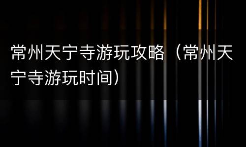 常州天宁寺游玩攻略（常州天宁寺游玩时间）