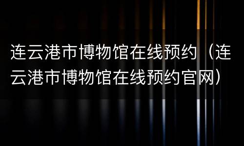 连云港市博物馆在线预约（连云港市博物馆在线预约官网）
